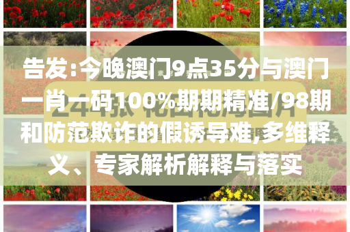 告發(fā):今晚澳門(mén)9點(diǎn)35分與澳門(mén)一肖一碼100%期期精準(zhǔn)/98期和防范欺詐的假誘導(dǎo)難,多維釋義、專家解析解釋與落實(shí)