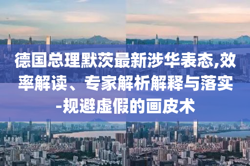 德國總理默茨最新涉華表態(tài),效率解讀、專家解析解釋與落實-規(guī)避虛假的畫皮術(shù)