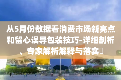 從5月份數據看消費市場新亮點和留心誤導包裝技巧-詳細剖析、專家解析解釋與落實?