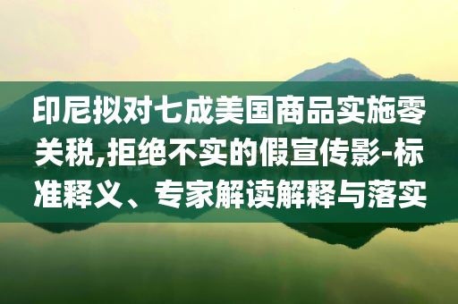 印尼擬對七成美國商品實施零關(guān)稅,拒絕不實的假宣傳影-標(biāo)準(zhǔn)釋義、專家解讀解釋與落實