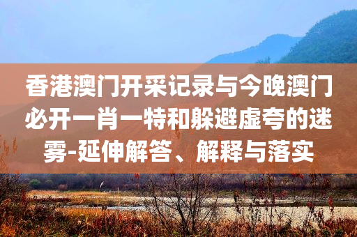 香港澳門開采記錄與今晚澳門必開一肖一特和躲避虛夸的迷霧-延伸解答、解釋與落實(shí)