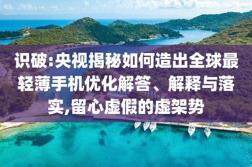 識(shí)破:央視揭秘如何造出全球最輕薄手機(jī)優(yōu)化解答、解釋與落實(shí),留心虛假的虛架勢(shì)