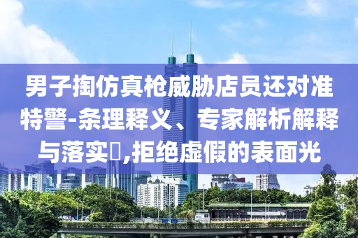 男子掏仿真槍威脅店員還對(duì)準(zhǔn)特警-條理釋義、專家解析解釋與落實(shí)?,拒絕虛假的表面光