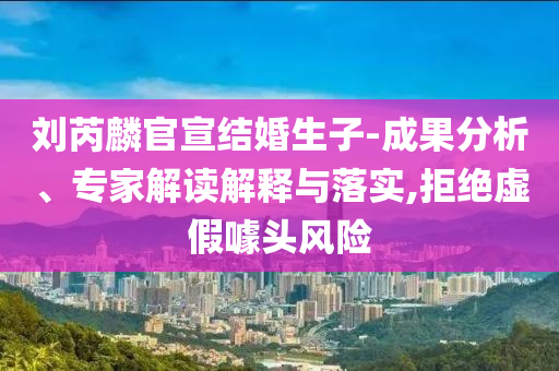 劉芮麟官宣結(jié)婚生子-成果分析、專(zhuān)家解讀解釋與落實(shí),拒絕虛假噱頭風(fēng)險(xiǎn)