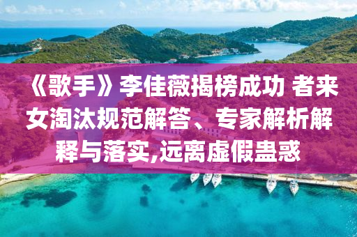 《歌手》李佳薇揭榜成功 者來女淘汰規(guī)范解答、專家解析解釋與落實,遠離虛假蠱惑