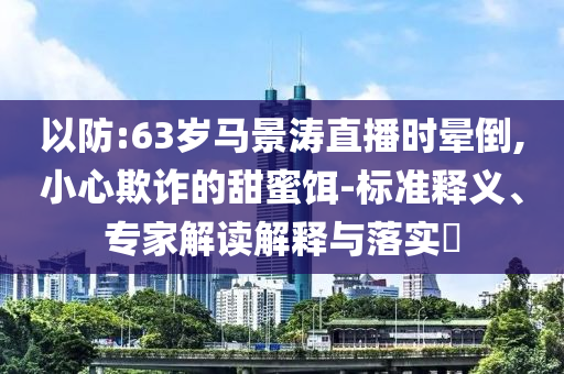 以防:63歲馬景濤直播時暈倒,小心欺詐的甜蜜餌-標(biāo)準(zhǔn)釋義、專家解讀解釋與落實?