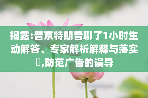 揭露:普京特朗普聊了1小時(shí)生動(dòng)解答、專家解析解釋與落實(shí)?,防范廣告的誤導(dǎo)