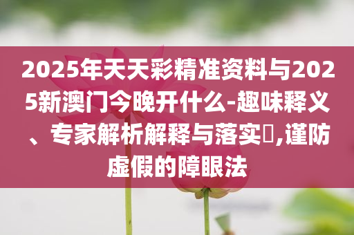2025年天天彩精準(zhǔn)資料與2025新澳門今晚開什么-趣味釋義、專家解析解釋與落實(shí)?,謹(jǐn)防虛假的障眼法