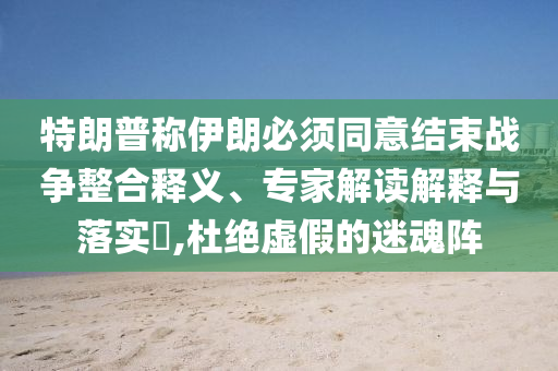特朗普稱(chēng)伊朗必須同意結(jié)束戰(zhàn)爭(zhēng)整合釋義、專(zhuān)家解讀解釋與落實(shí)?,杜絕虛假的迷魂陣