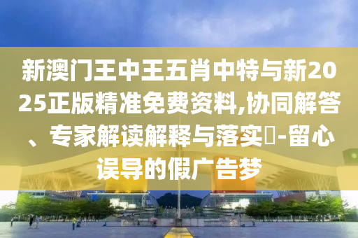 新澳門王中王五肖中特與新2025正版精準(zhǔn)免費(fèi)資料,協(xié)同解答、專家解讀解釋與落實(shí)?-留心誤導(dǎo)的假?gòu)V告夢(mèng)