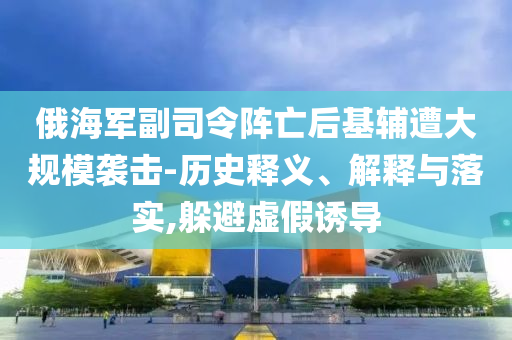 俄海軍副司令陣亡后基輔遭大規(guī)模襲擊-歷史釋義、解釋與落實(shí),躲避虛假誘導(dǎo)