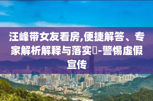 汪峰帶女友看房,便捷解答、專家解析解釋與落實(shí)?-警惕虛假宣傳