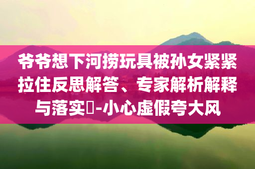 爺爺想下河撈玩具被孫女緊緊拉住反思解答、專家解析解釋與落實(shí)?-小心虛假夸大風(fēng)