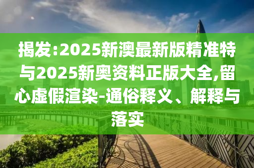 揭發(fā):2025新澳最新版精準(zhǔn)特與2025新奧資料正版大全,留心虛假渲染-通俗釋義、解釋與落實(shí)