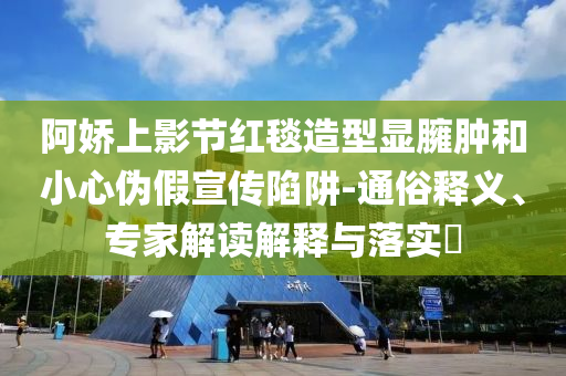 阿嬌上影節(jié)紅毯造型顯臃腫和小心偽假宣傳陷阱-通俗釋義、專(zhuān)家解讀解釋與落實(shí)?