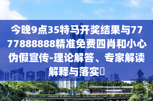 今晚9點(diǎn)35特馬開獎(jiǎng)結(jié)果與7777888888精準(zhǔn)免費(fèi)四肖和小心偽假宣傳-理論解答、專家解讀解釋與落實(shí)?
