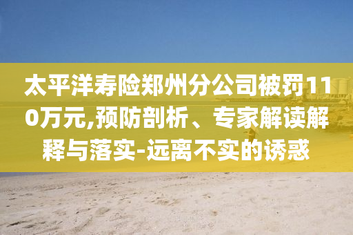 太平洋壽險(xiǎn)鄭州分公司被罰110萬(wàn)元,預(yù)防剖析、專家解讀解釋與落實(shí)-遠(yuǎn)離不實(shí)的誘惑