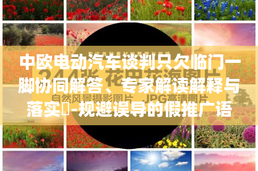 中歐電動(dòng)汽車談判只欠臨門一腳協(xié)同解答、專家解讀解釋與落實(shí)?-規(guī)避誤導(dǎo)的假推廣語(yǔ)