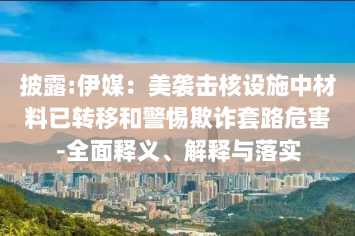 披露:伊媒：美襲擊核設(shè)施中材料已轉(zhuǎn)移和警惕欺詐套路危害-全面釋義、解釋與落實(shí)