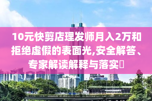 10元快剪店理發(fā)師月入2萬和拒絕虛假的表面光,安全解答、專家解讀解釋與落實?