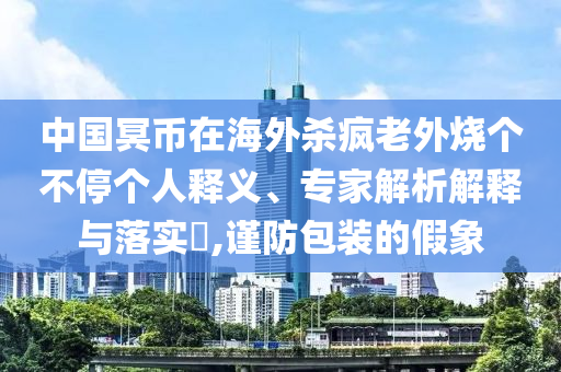 中國(guó)冥幣在海外殺瘋老外燒個(gè)不停個(gè)人釋義、專(zhuān)家解析解釋與落實(shí)?,謹(jǐn)防包裝的假象