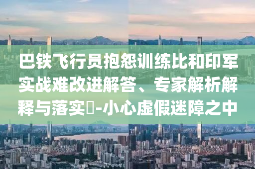 巴鐵飛行員抱怨訓(xùn)練比和印軍實(shí)戰(zhàn)難改進(jìn)解答、專家解析解釋與落實(shí)?-小心虛假迷障之中