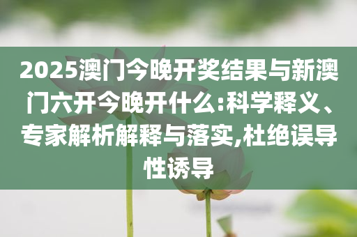2025澳門今晚開獎結(jié)果與新澳門六開今晚開什么:科學(xué)釋義、專家解析解釋與落實,杜絕誤導(dǎo)性誘導(dǎo)