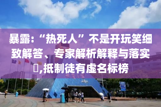 暴露:“熱死人”不是開玩笑細(xì)致解答、專家解析解釋與落實(shí)?,抵制徒有虛名標(biāo)榜