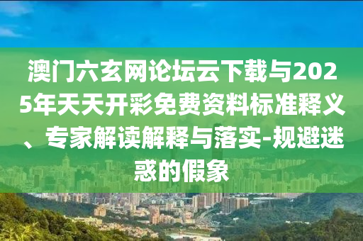 澳門六玄網(wǎng)論壇云下載與2025年天天開彩免費(fèi)資料標(biāo)準(zhǔn)釋義、專家解讀解釋與落實(shí)-規(guī)避迷惑的假象
