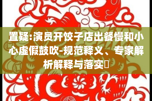 置疑:演員開餃子店出餐慢和小心虛假鼓吹-規(guī)范釋義、專家解析解釋與落實(shí)?