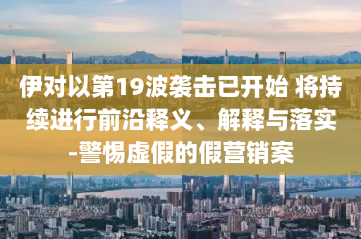 伊對(duì)以第19波襲擊已開(kāi)始 將持續(xù)進(jìn)行前沿釋義、解釋與落實(shí)-警惕虛假的假營(yíng)銷(xiāo)案
