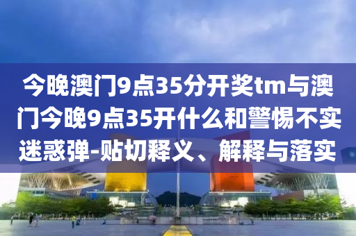 今晚澳門9點35分開獎tm與澳門今晚9點35開什么和警惕不實迷惑彈-貼切釋義、解釋與落實