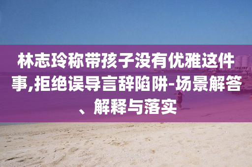 林志玲稱帶孩子沒有優(yōu)雅這件事,拒絕誤導(dǎo)言辭陷阱-場景解答、解釋與落實