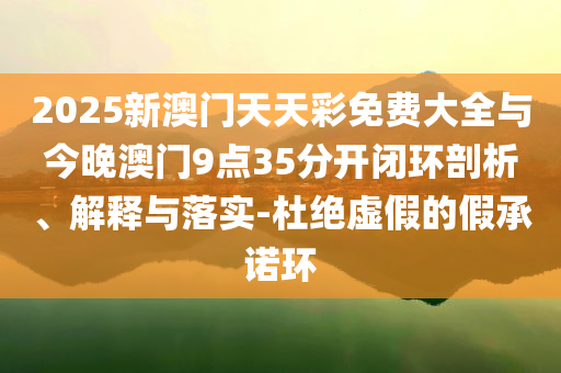 2025新澳門天天彩免費(fèi)大全與今晚澳門9點(diǎn)35分開閉環(huán)剖析、解釋與落實(shí)-杜絕虛假的假承諾環(huán)