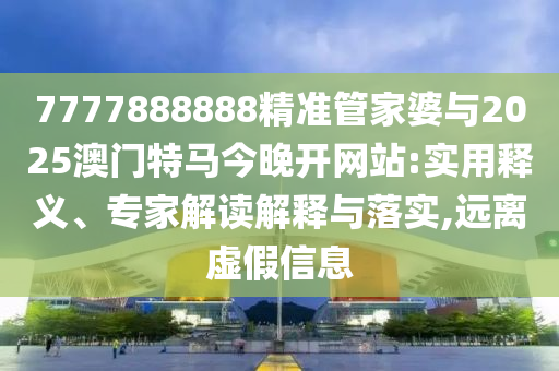 7777888888精準管家婆與2025澳門特馬今晚開網(wǎng)站:實用釋義、專家解讀解釋與落實,遠離虛假信息