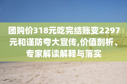 團(tuán)購價(jià)318元吃完結(jié)賬變2297元和謹(jǐn)防夸大宣傳,價(jià)值剖析、專家解讀解釋與落實(shí)