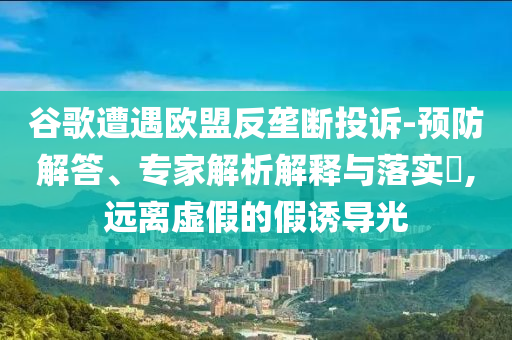 谷歌遭遇歐盟反壟斷投訴-預防解答、專家解析解釋與落實?,遠離虛假的假誘導光