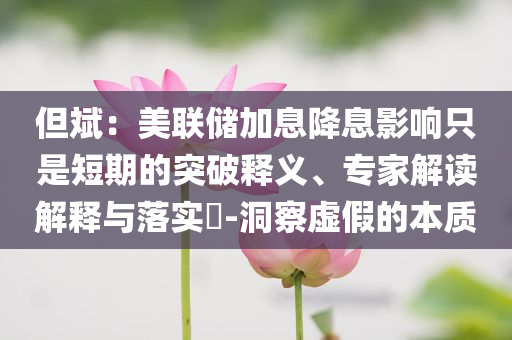 但斌：美聯儲加息降息影響只是短期的突破釋義、專家解讀解釋與落實?-洞察虛假的本質