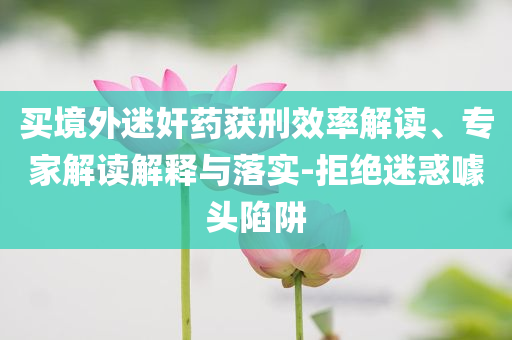 買境外迷奸藥獲刑效率解讀、專家解讀解釋與落實(shí)-拒絕迷惑噱頭陷阱