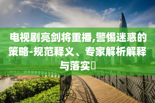 電視劇亮劍將重播,警惕迷惑的策略-規(guī)范釋義、專家解析解釋與落實(shí)?