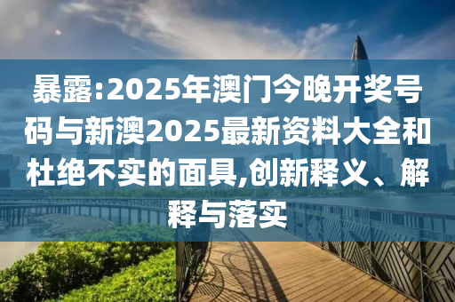 暴露:2025年澳門今晚開獎(jiǎng)號(hào)碼與新澳2025最新資料大全和杜絕不實(shí)的面具,創(chuàng)新釋義、解釋與落實(shí)