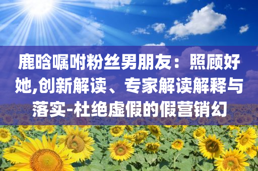 鹿晗囑咐粉絲男朋友：照顧好她,創(chuàng)新解讀、專家解讀解釋與落實(shí)-杜絕虛假的假營銷幻