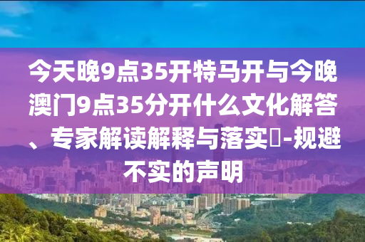 今天晚9點(diǎn)35開特馬開與今晚澳門9點(diǎn)35分開什么文化解答、專家解讀解釋與落實(shí)?-規(guī)避不實(shí)的聲明