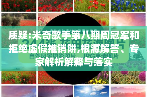 質(zhì)疑:米奇歌手第八期周冠軍和拒絕虛假推銷阱,根源解答、專家解析解釋與落實(shí)