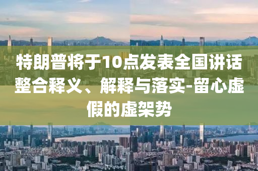 特朗普將于10點發(fā)表全國講話整合釋義、解釋與落實-留心虛假的虛架勢