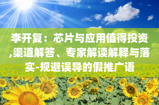 李開復(fù)：芯片與應(yīng)用值得投資,渠道解答、專家解讀解釋與落實(shí)-規(guī)避誤導(dǎo)的假推廣語(yǔ)