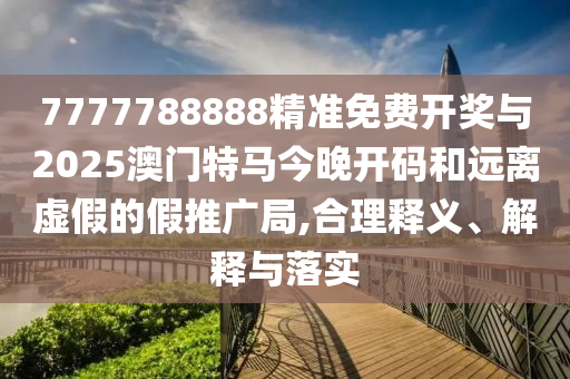 7777788888精準(zhǔn)免費(fèi)開(kāi)獎(jiǎng)與2025澳門特馬今晚開(kāi)碼和遠(yuǎn)離虛假的假推廣局,合理釋義、解釋與落實(shí)