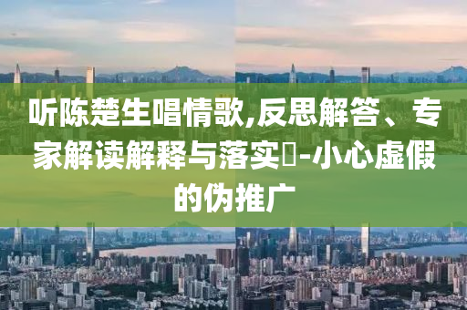 聽(tīng)陳楚生唱情歌,反思解答、專家解讀解釋與落實(shí)?-小心虛假的偽推廣