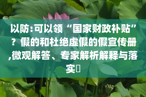 以防:可以領(lǐng)“國(guó)家財(cái)政補(bǔ)貼”？假的和杜絕虛假的假宣傳冊(cè),微觀解答、專(zhuān)家解析解釋與落實(shí)?