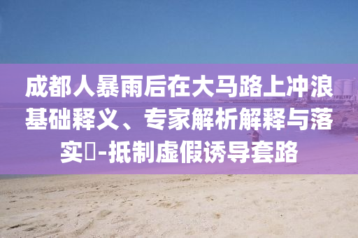 成都人暴雨后在大馬路上沖浪基礎(chǔ)釋義、專家解析解釋與落實(shí)?-抵制虛假誘導(dǎo)套路